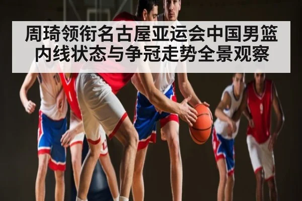 周琦领衔名古屋亚运会中国男篮内线状态与争冠走势全景观察
